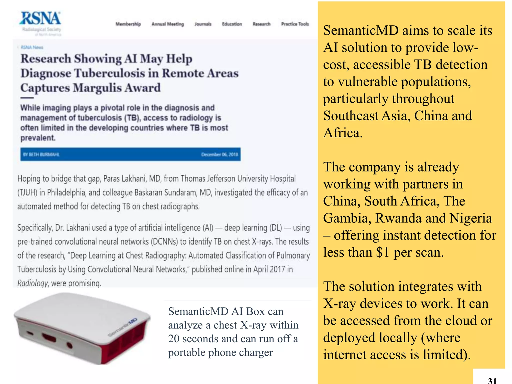 SemanticMD AI Box can
analyze a chest X-ray within
20 seconds and can run off a
portable phone charger
SemanticMD aims to scale its
AI solution to provide low-
cost, accessible TB detection
to vulnerable populations,
particularly throughout
Southeast Asia, China and
Africa.
The company is already
working with partners in
China, South Africa, The
Gambia, Rwanda and Nigeria
– offering instant detection for
less than $1 per scan.
The solution integrates with
X-ray devices to work. It can
be accessed from the cloud or
deployed locally (where
internet access is limited).
 
