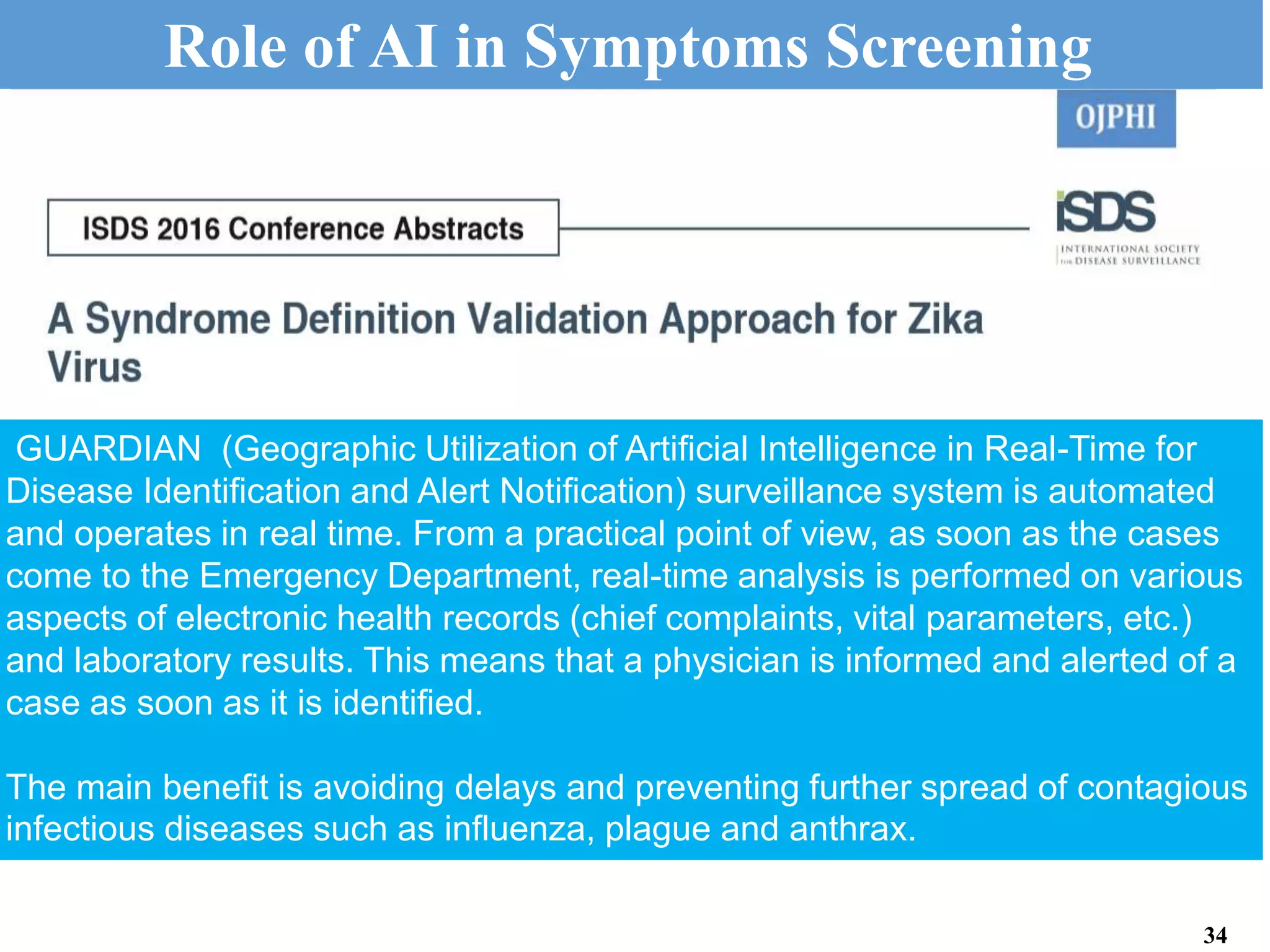GUARDIAN (Geographic Utilization of Artificial Intelligence in Real-Time for
Disease Identification and Alert Notification) surveillance system is automated
and operates in real time. From a practical point of view, as soon as the cases
come to the Emergency Department, real-time analysis is performed on various
aspects of electronic health records (chief complaints, vital parameters, etc.)
and laboratory results. This means that a physician is informed and alerted of a
case as soon as it is identified.
The main benefit is avoiding delays and preventing further spread of contagious
infectious diseases such as influenza, plague and anthrax.
Role of AI in Symptoms Screening
34
 