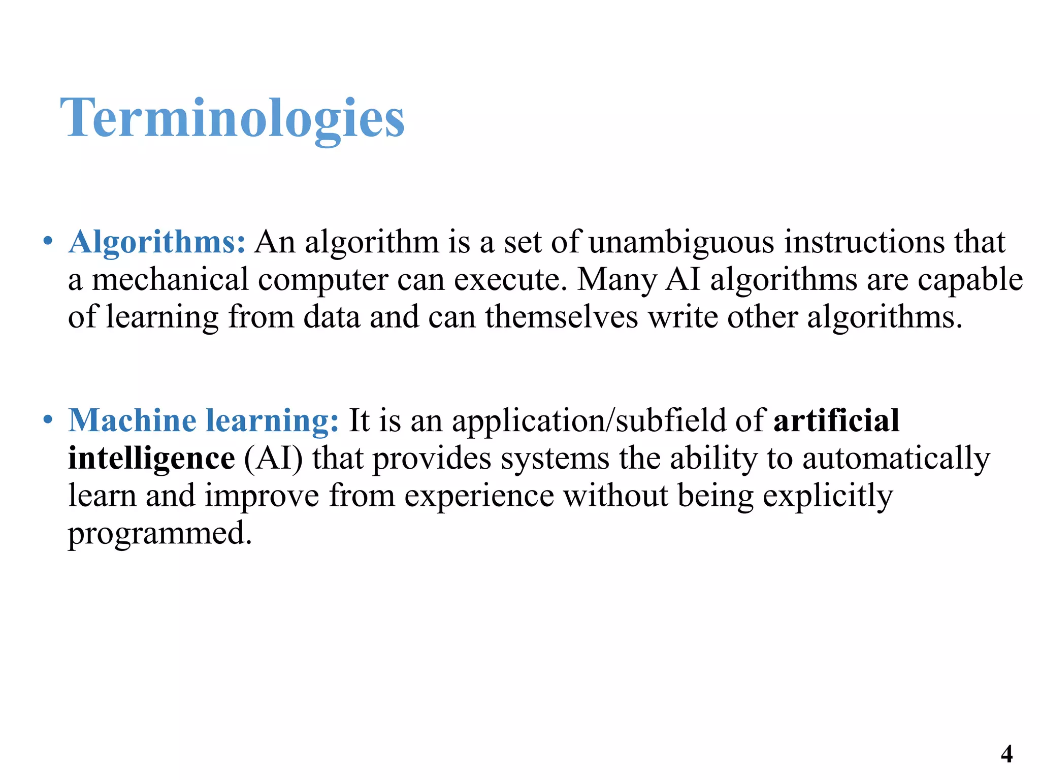 Terminologies
• Algorithms: An algorithm is a set of unambiguous instructions that
a mechanical computer can execute. Many AI algorithms are capable
of learning from data and can themselves write other algorithms.
• Machine learning: It is an application/subfield of artificial
intelligence (AI) that provides systems the ability to automatically
learn and improve from experience without being explicitly
programmed.
4
 