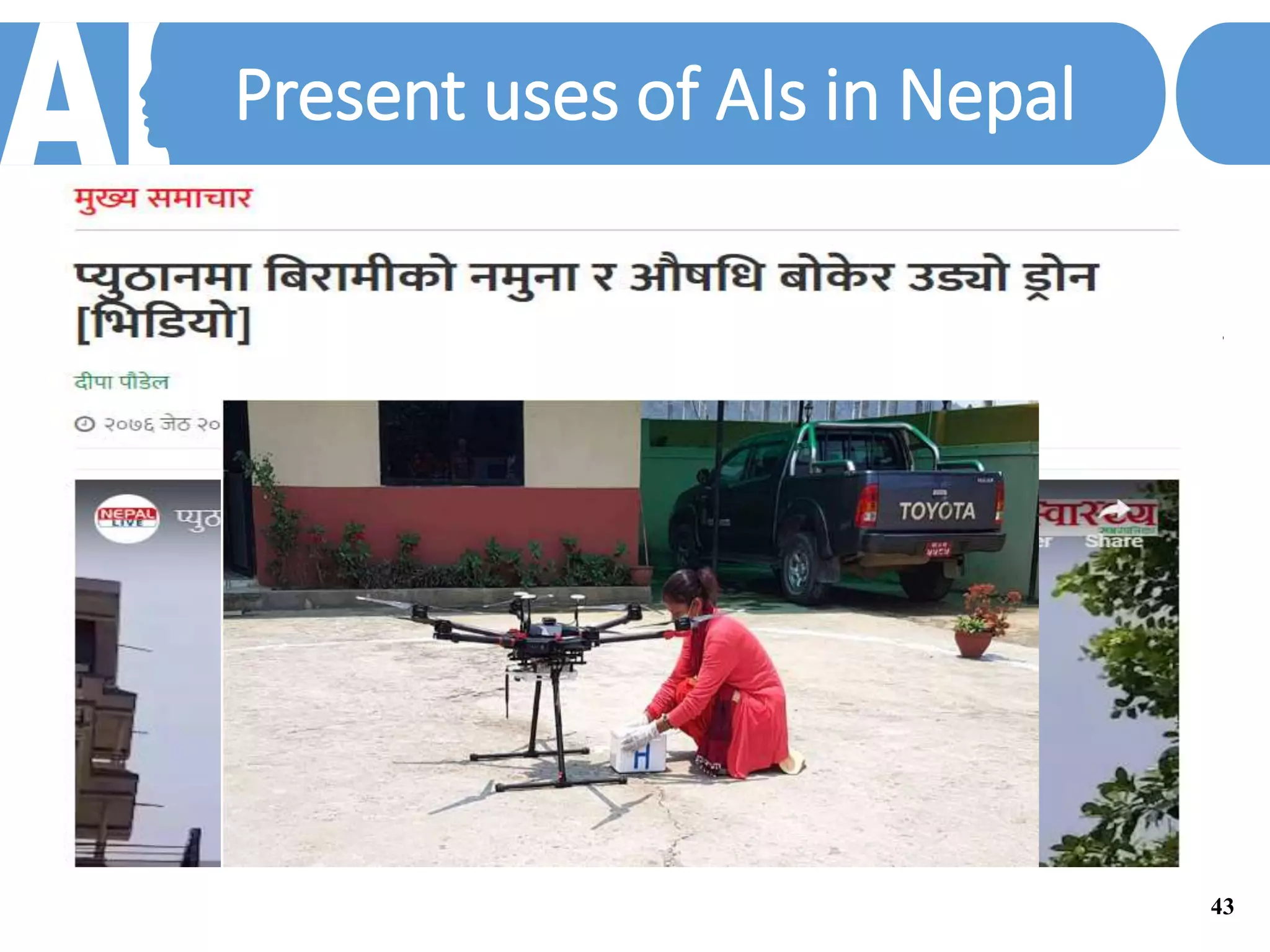Present uses of AIs in Nepal
In our practical life today, we see, and talk to AI:
• Have you ever wondered how some online shopping websites know your preferences to list relevant items
for you? Or how any email service providers know which email is spam for you?
• Or facebook self tags people in your photos, or collages old photographs or wishes you on your birthday
automatically.
• Siri app; your virtual friend, Zini your mobile doctor are some examples of simple AIs.
Medicine Delivery in the rural area
• Medicine delivery to the rural area is difficult and this has a severe effect on the health of locals in those
areas. Drones are best utilized in such situation with vital medicines being delivered on time and cheaper.
Medical field can have other benefits with the use of AI.
43
 