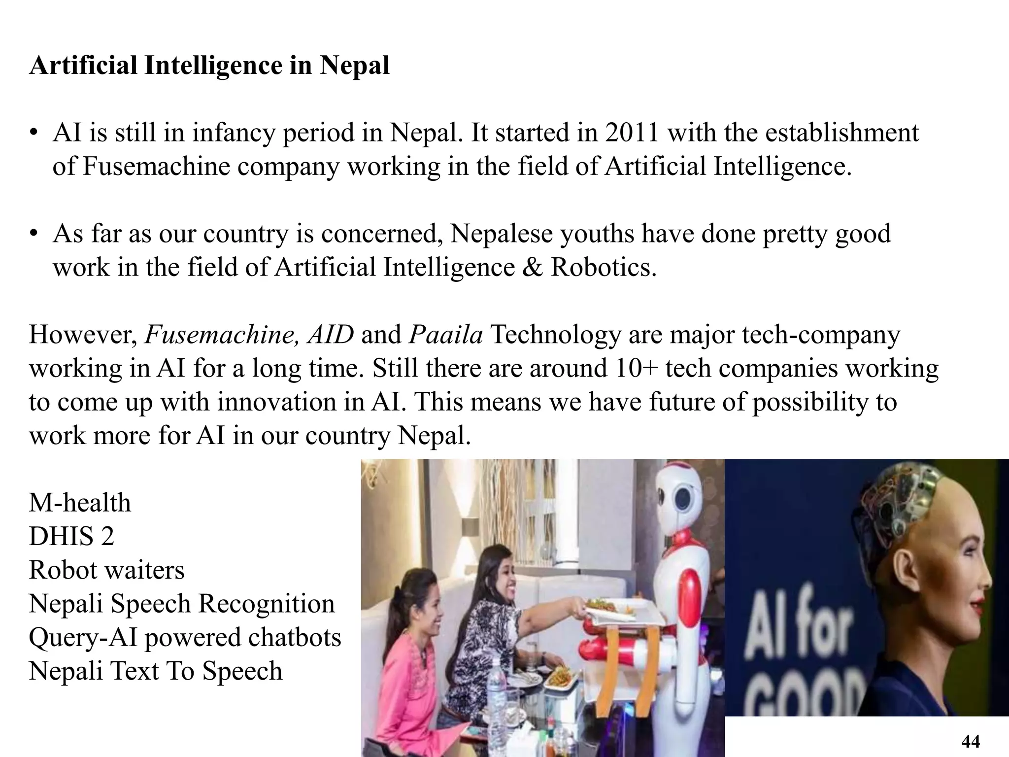 Artificial Intelligence in Nepal
• AI is still in infancy period in Nepal. It started in 2011 with the establishment
of Fusemachine company working in the field of Artificial Intelligence.
• As far as our country is concerned, Nepalese youths have done pretty good
work in the field of Artificial Intelligence & Robotics.
However, Fusemachine, AID and Paaila Technology are major tech-company
working in AI for a long time. Still there are around 10+ tech companies working
to come up with innovation in AI. This means we have future of possibility to
work more for AI in our country Nepal.
M-health
DHIS 2
Robot waiters
Nepali Speech Recognition
Query-AI powered chatbots
Nepali Text To Speech
44
 