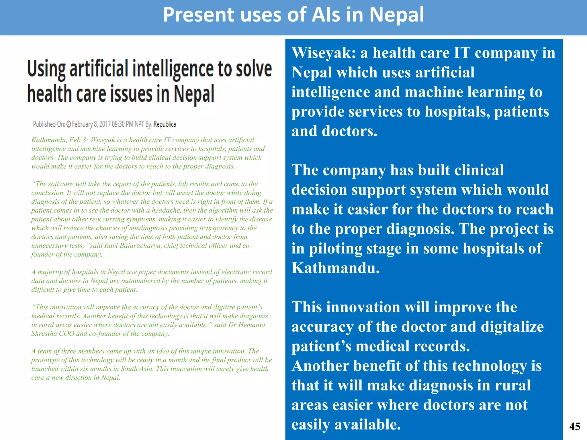 Kathmandu, Feb 8: Wiseyak is a health care IT company that uses artificial
intelligence and machine learning to provide services to hospitals, patients and
doctors. The company is trying to build clinical decision support system which
would make it easier for the doctors to reach to the proper diagnosis.
“The software will take the report of the patients, lab results and come to the
conclusion. It will not replace the doctor but will assist the doctor while doing
diagnosis of the patient, so whatever the doctors need is right in front of them. If a
patient comes in to see the doctor with a headache, then the algorithm will ask the
patient about other reoccurring symptoms, making it easier to identify the disease
which will reduce the chances of misdiagnosis providing transparency to the
doctors and patients, also saving the time of both patient and doctor from
unnecessary tests, “said Ravi Bajaracharya, chief technical officer and co-
founder of the company.
A majority of hospitals in Nepal use paper documents instead of electronic record
data and doctors in Nepal are outnumbered by the number of patients, making it
difficult to give time to each patient.
“This innovation will improve the accuracy of the doctor and digitize patient’s
medical records. Another benefit of this technology is that it will make diagnosis
in rural areas easier where doctors are not easily available,” said Dr Hemanta
Shrestha COO and co-founder of the company.
A team of three members came up with an idea of this unique innovation. The
prototype of this technology will be ready in a month and the final product will be
launched within six months in South Asia. This innovation will surely give health
care a new direction in Nepal.
Wiseyak: a health care IT company in
Nepal which uses artificial
intelligence and machine learning to
provide services to hospitals, patients
and doctors.
The company has built clinical
decision support system which would
make it easier for the doctors to reach
to the proper diagnosis. The project is
in piloting stage in some hospitals of
Kathmandu.
This innovation will improve the
accuracy of the doctor and digitalize
patient’s medical records.
Another benefit of this technology is
that it will make diagnosis in rural
areas easier where doctors are not
easily available.
Present uses of AIs in Nepal
45
 