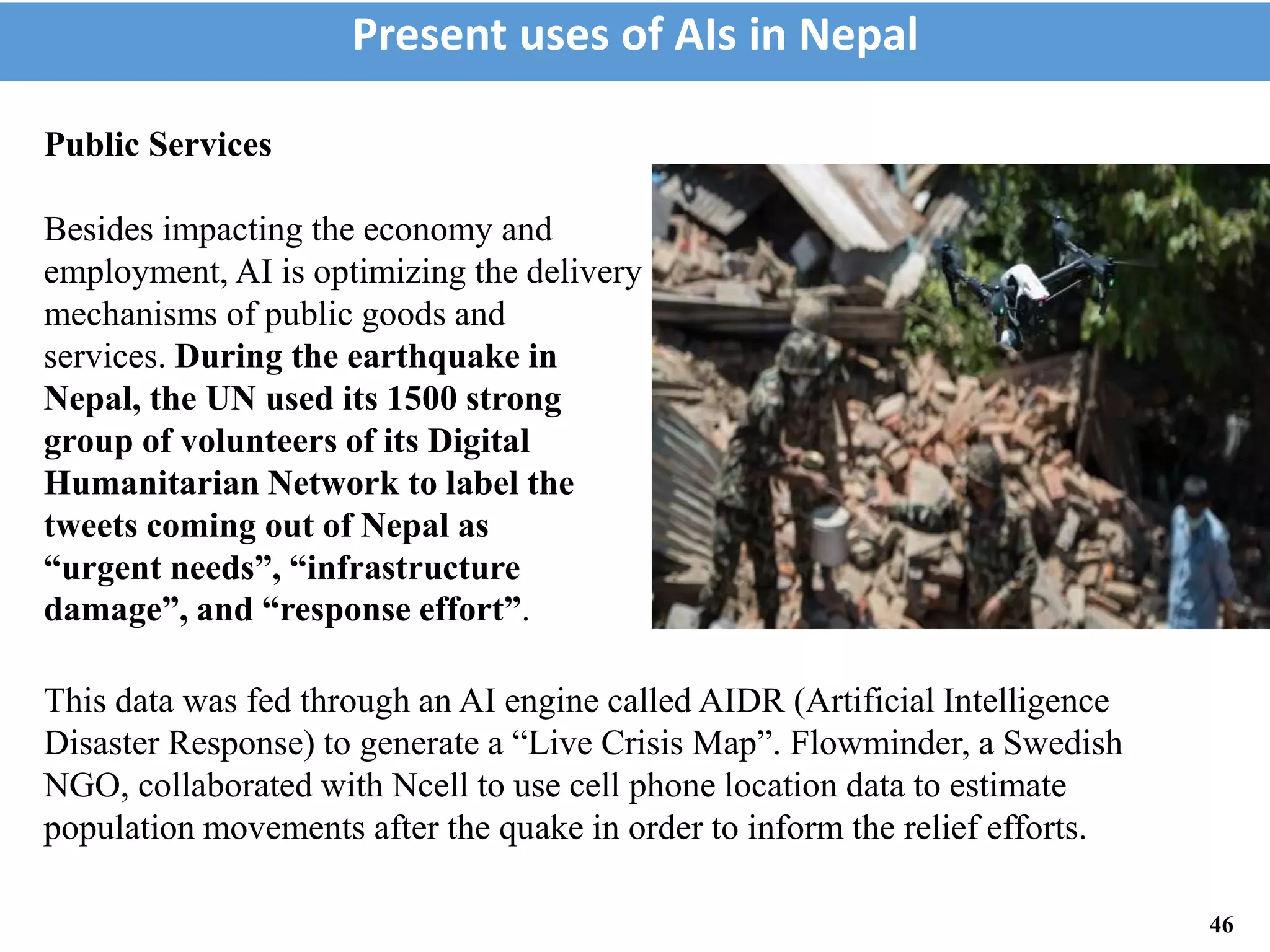This data was fed through an AI engine called AIDR (Artificial Intelligence
Disaster Response) to generate a “Live Crisis Map”. Flowminder, a Swedish
NGO, collaborated with Ncell to use cell phone location data to estimate
population movements after the quake in order to inform the relief efforts.
Present uses of AIs in Nepal
46
Public Services
Besides impacting the economy and
employment, AI is optimizing the delivery
mechanisms of public goods and
services. During the earthquake in
Nepal, the UN used its 1500 strong
group of volunteers of its Digital
Humanitarian Network to label the
tweets coming out of Nepal as
“urgent needs”, “infrastructure
damage”, and “response effort”.
 
