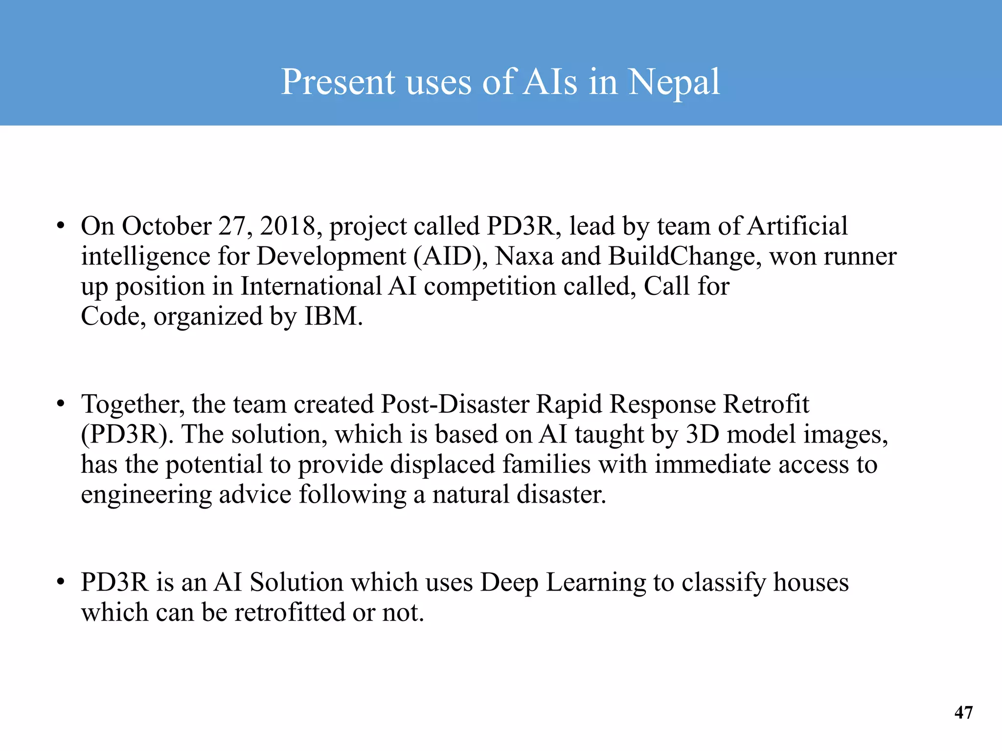 • On October 27, 2018, project called PD3R, lead by team of Artificial
intelligence for Development (AID), Naxa and BuildChange, won runner
up position in International AI competition called, Call for
Code, organized by IBM.
• Together, the team created Post-Disaster Rapid Response Retrofit
(PD3R). The solution, which is based on AI taught by 3D model images,
has the potential to provide displaced families with immediate access to
engineering advice following a natural disaster.
• PD3R is an AI Solution which uses Deep Learning to classify houses
which can be retrofitted or not.
Present uses of AIs in Nepal
47
 