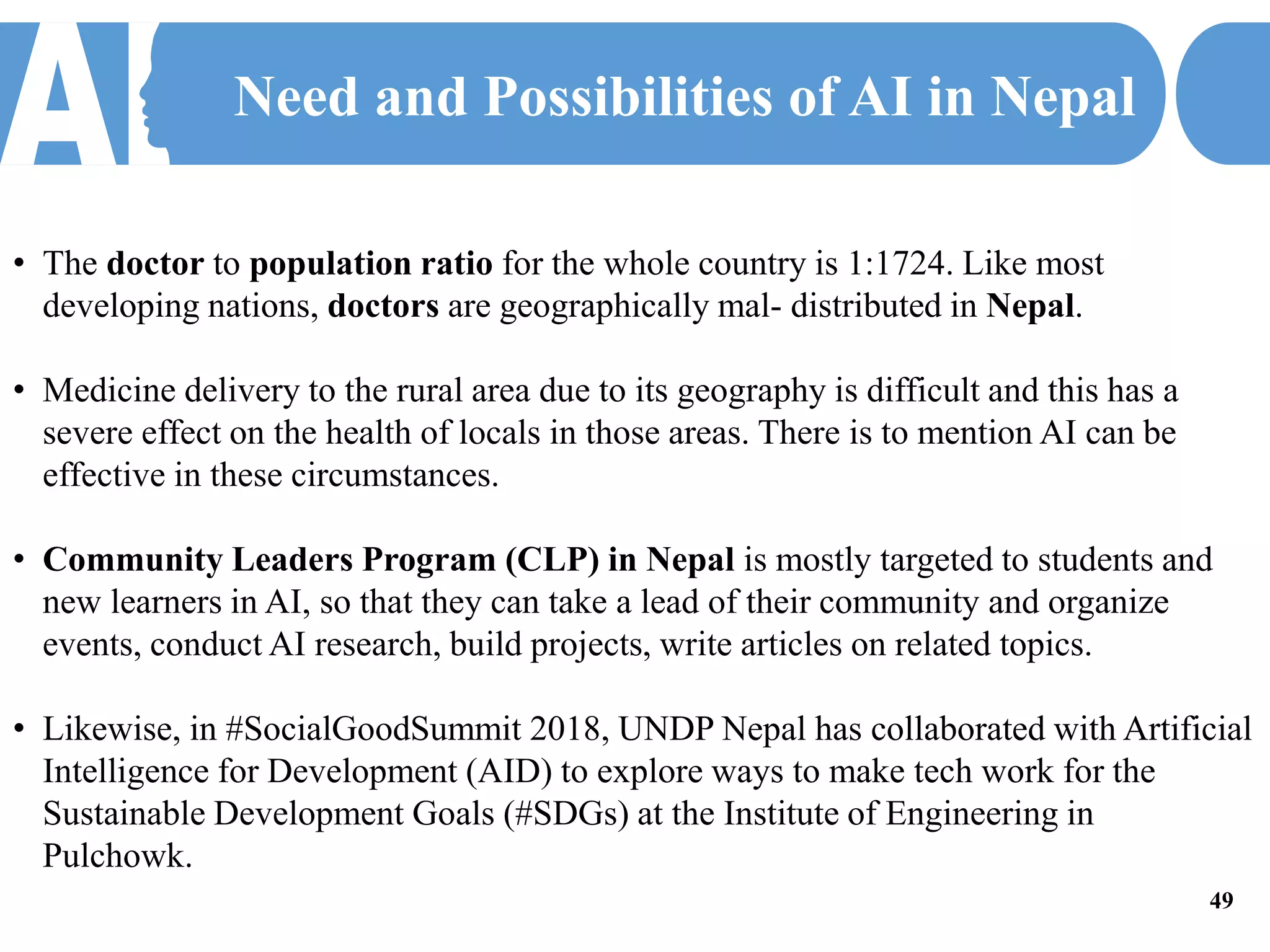 Need and Possibilities of AI in Nepal
• The doctor to population ratio for the whole country is 1:1724. Like most
developing nations, doctors are geographically mal- distributed in Nepal.
• Medicine delivery to the rural area due to its geography is difficult and this has a
severe effect on the health of locals in those areas. There is to mention AI can be
effective in these circumstances.
• Community Leaders Program (CLP) in Nepal is mostly targeted to students and
new learners in AI, so that they can take a lead of their community and organize
events, conduct AI research, build projects, write articles on related topics.
• Likewise, in #SocialGoodSummit 2018, UNDP Nepal has collaborated with Artificial
Intelligence for Development (AID) to explore ways to make tech work for the
Sustainable Development Goals (#SDGs) at the Institute of Engineering in
Pulchowk.
49
 