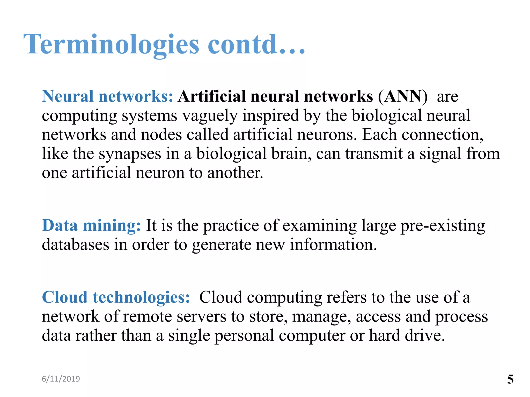 Neural networks: Artificial neural networks (ANN) are
computing systems vaguely inspired by the biological neural
networks and nodes called artificial neurons. Each connection,
like the synapses in a biological brain, can transmit a signal from
one artificial neuron to another.
Data mining: It is the practice of examining large pre-existing
databases in order to generate new information.
Cloud technologies: Cloud computing refers to the use of a
network of remote servers to store, manage, access and process
data rather than a single personal computer or hard drive.
6/11/2019 5
Terminologies contd…
 