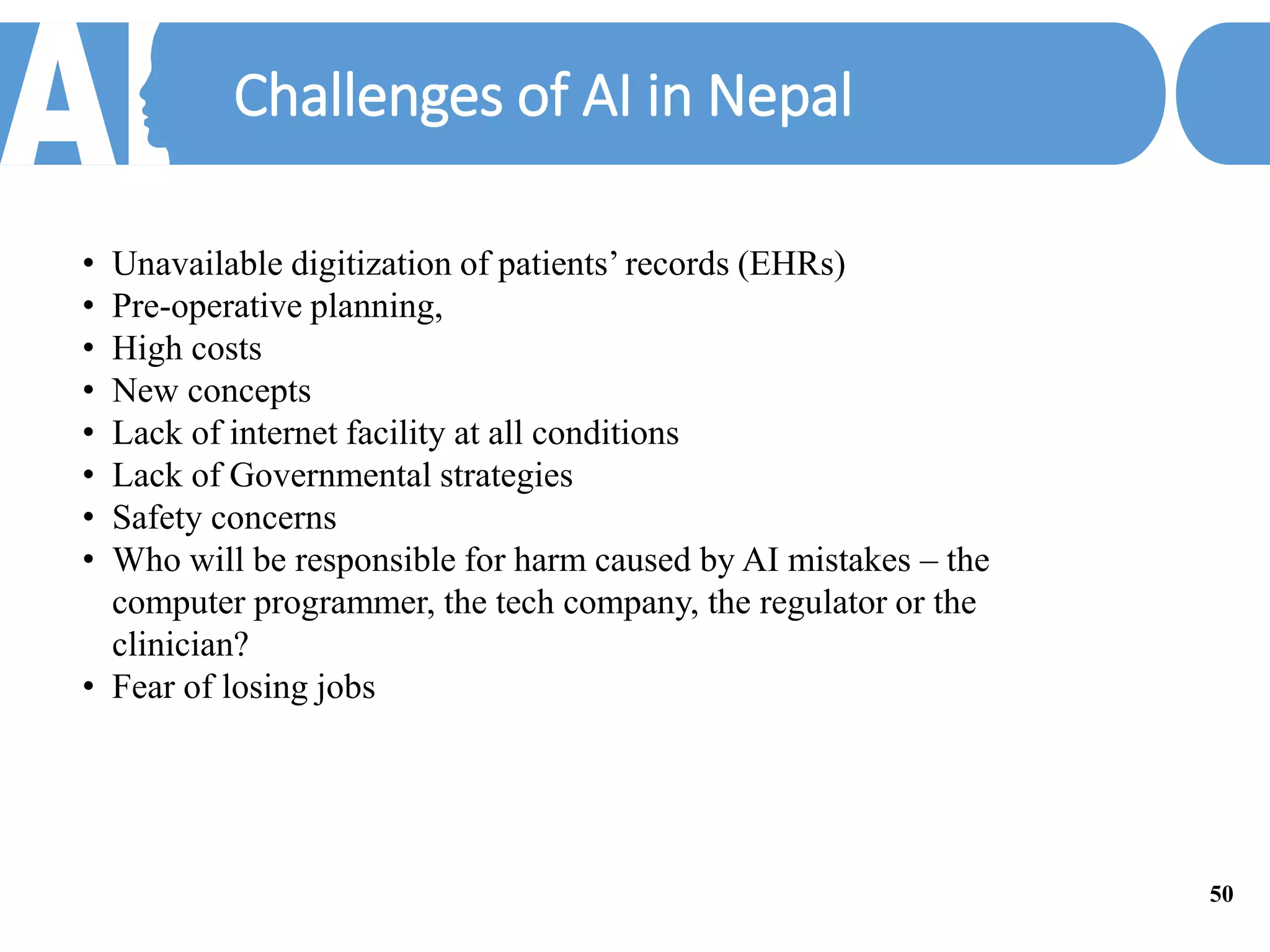 Challenges of AI in Nepal
• Unavailable digitization of patients’ records (EHRs)
• Pre-operative planning,
• High costs
• New concepts
• Lack of internet facility at all conditions
• Lack of Governmental strategies
• Safety concerns
• Who will be responsible for harm caused by AI mistakes – the
computer programmer, the tech company, the regulator or the
clinician?
• Fear of losing jobs
50
 