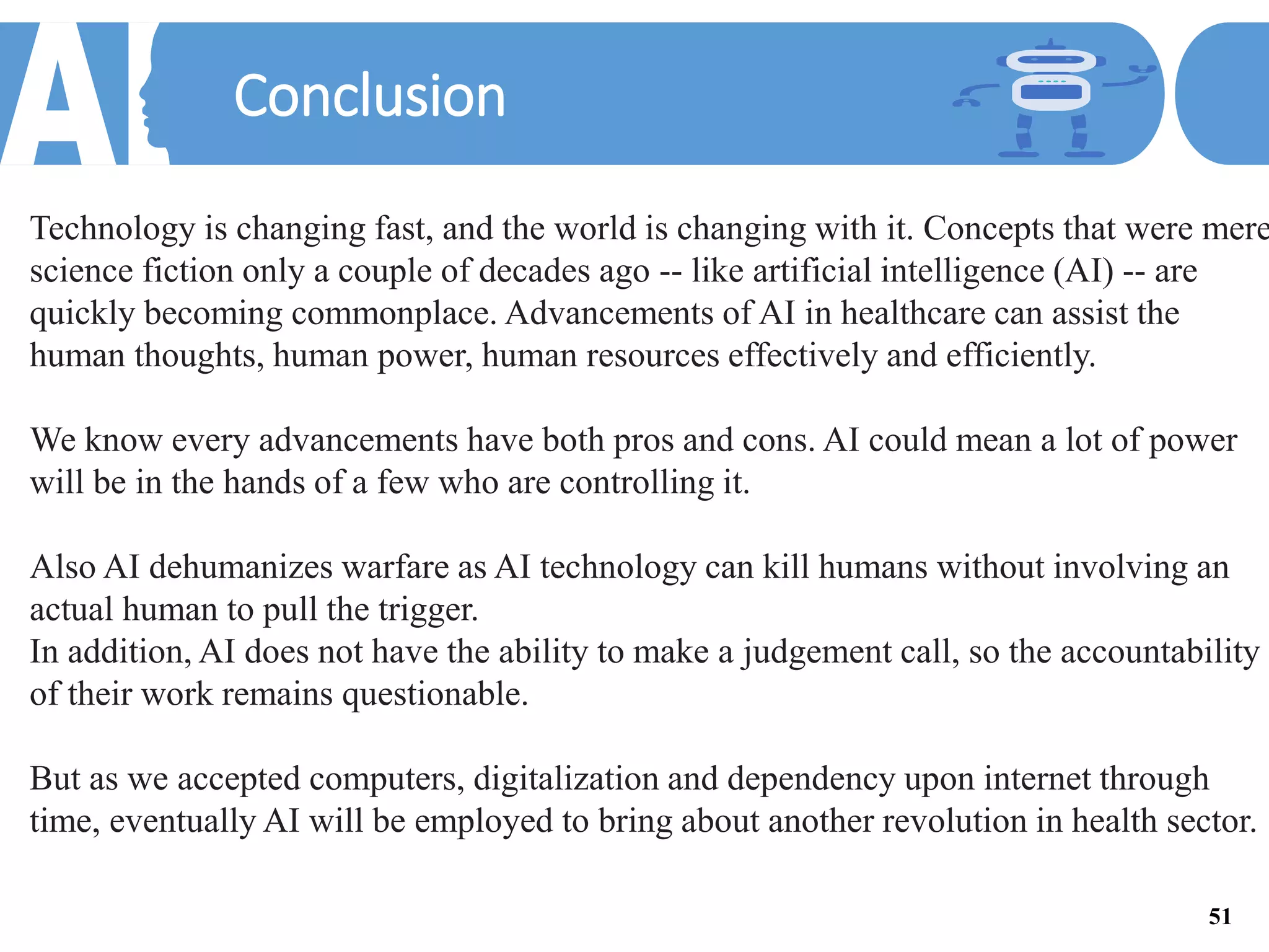 Conclusion
Technology is changing fast, and the world is changing with it. Concepts that were mere
science fiction only a couple of decades ago -- like artificial intelligence (AI) -- are
quickly becoming commonplace. Advancements of AI in healthcare can assist the
human thoughts, human power, human resources effectively and efficiently.
We know every advancements have both pros and cons. AI could mean a lot of power
will be in the hands of a few who are controlling it.
Also AI dehumanizes warfare as AI technology can kill humans without involving an
actual human to pull the trigger.
In addition, AI does not have the ability to make a judgement call, so the accountability
of their work remains questionable.
But as we accepted computers, digitalization and dependency upon internet through
time, eventually AI will be employed to bring about another revolution in health sector.
51
 