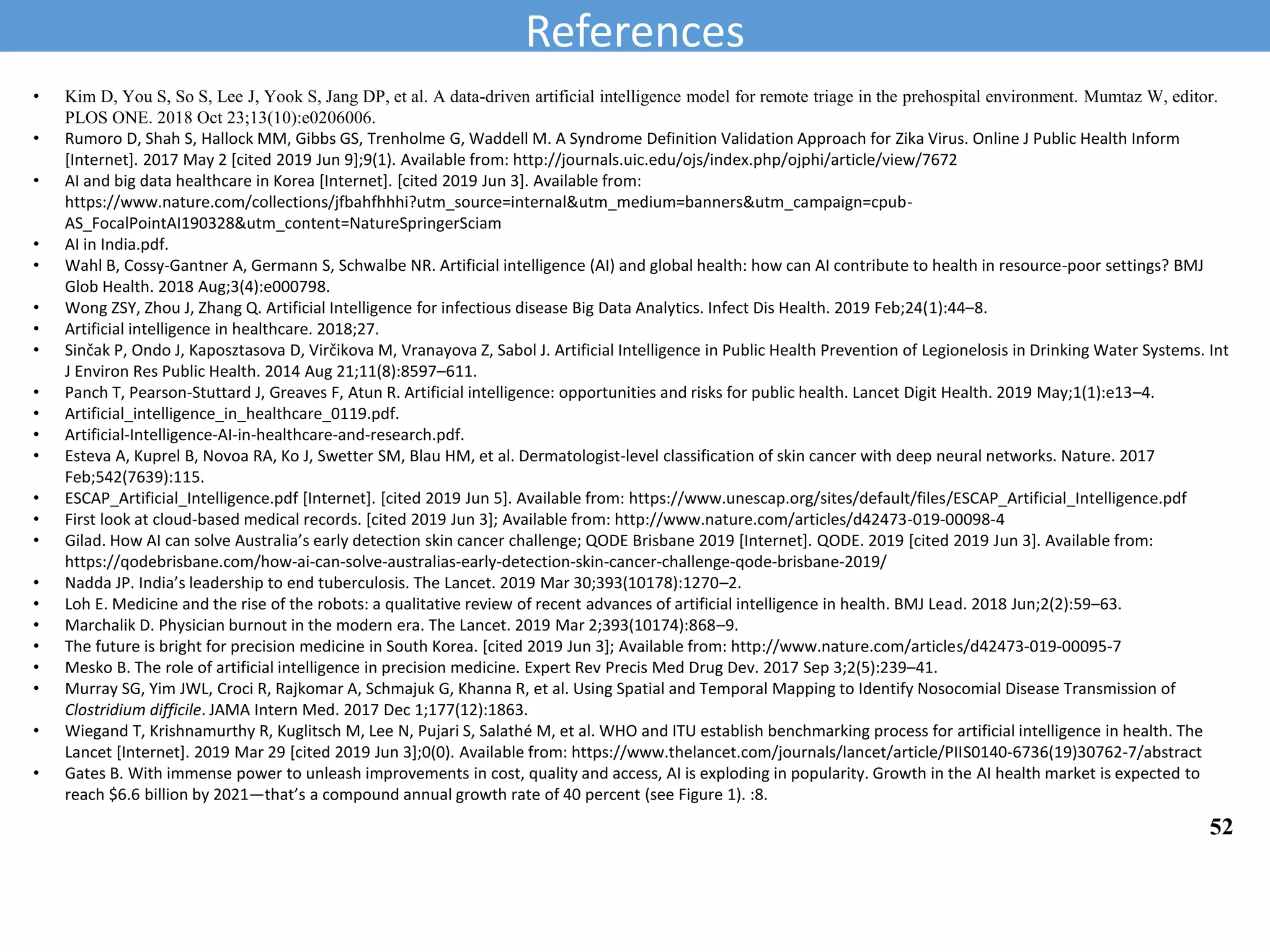 • Kim D, You S, So S, Lee J, Yook S, Jang DP, et al. A data-driven artificial intelligence model for remote triage in the prehospital environment. Mumtaz W, editor.
PLOS ONE. 2018 Oct 23;13(10):e0206006.
• Rumoro D, Shah S, Hallock MM, Gibbs GS, Trenholme G, Waddell M. A Syndrome Definition Validation Approach for Zika Virus. Online J Public Health Inform
[Internet]. 2017 May 2 [cited 2019 Jun 9];9(1). Available from: http://journals.uic.edu/ojs/index.php/ojphi/article/view/7672
• AI and big data healthcare in Korea [Internet]. [cited 2019 Jun 3]. Available from:
https://www.nature.com/collections/jfbahfhhhi?utm_source=internal&utm_medium=banners&utm_campaign=cpub-
AS_FocalPointAI190328&utm_content=NatureSpringerSciam
• AI in India.pdf.
• Wahl B, Cossy-Gantner A, Germann S, Schwalbe NR. Artificial intelligence (AI) and global health: how can AI contribute to health in resource-poor settings? BMJ
Glob Health. 2018 Aug;3(4):e000798.
• Wong ZSY, Zhou J, Zhang Q. Artificial Intelligence for infectious disease Big Data Analytics. Infect Dis Health. 2019 Feb;24(1):44–8.
• Artificial intelligence in healthcare. 2018;27.
• Sinčak P, Ondo J, Kaposztasova D, Virčikova M, Vranayova Z, Sabol J. Artificial Intelligence in Public Health Prevention of Legionelosis in Drinking Water Systems. Int
J Environ Res Public Health. 2014 Aug 21;11(8):8597–611.
• Panch T, Pearson-Stuttard J, Greaves F, Atun R. Artificial intelligence: opportunities and risks for public health. Lancet Digit Health. 2019 May;1(1):e13–4.
• Artificial_intelligence_in_healthcare_0119.pdf.
• Artificial-Intelligence-AI-in-healthcare-and-research.pdf.
• Esteva A, Kuprel B, Novoa RA, Ko J, Swetter SM, Blau HM, et al. Dermatologist-level classification of skin cancer with deep neural networks. Nature. 2017
Feb;542(7639):115.
• ESCAP_Artificial_Intelligence.pdf [Internet]. [cited 2019 Jun 5]. Available from: https://www.unescap.org/sites/default/files/ESCAP_Artificial_Intelligence.pdf
• First look at cloud-based medical records. [cited 2019 Jun 3]; Available from: http://www.nature.com/articles/d42473-019-00098-4
• Gilad. How AI can solve Australia’s early detection skin cancer challenge; QODE Brisbane 2019 [Internet]. QODE. 2019 [cited 2019 Jun 3]. Available from:
https://qodebrisbane.com/how-ai-can-solve-australias-early-detection-skin-cancer-challenge-qode-brisbane-2019/
• Nadda JP. India’s leadership to end tuberculosis. The Lancet. 2019 Mar 30;393(10178):1270–2.
• Loh E. Medicine and the rise of the robots: a qualitative review of recent advances of artificial intelligence in health. BMJ Lead. 2018 Jun;2(2):59–63.
• Marchalik D. Physician burnout in the modern era. The Lancet. 2019 Mar 2;393(10174):868–9.
• The future is bright for precision medicine in South Korea. [cited 2019 Jun 3]; Available from: http://www.nature.com/articles/d42473-019-00095-7
• Mesko B. The role of artificial intelligence in precision medicine. Expert Rev Precis Med Drug Dev. 2017 Sep 3;2(5):239–41.
• Murray SG, Yim JWL, Croci R, Rajkomar A, Schmajuk G, Khanna R, et al. Using Spatial and Temporal Mapping to Identify Nosocomial Disease Transmission of
Clostridium difficile. JAMA Intern Med. 2017 Dec 1;177(12):1863.
• Wiegand T, Krishnamurthy R, Kuglitsch M, Lee N, Pujari S, Salathé M, et al. WHO and ITU establish benchmarking process for artificial intelligence in health. The
Lancet [Internet]. 2019 Mar 29 [cited 2019 Jun 3];0(0). Available from: https://www.thelancet.com/journals/lancet/article/PIIS0140-6736(19)30762-7/abstract
• Gates B. With immense power to unleash improvements in cost, quality and access, AI is exploding in popularity. Growth in the AI health market is expected to
reach $6.6 billion by 2021—that’s a compound annual growth rate of 40 percent (see Figure 1). :8.
References
52
 