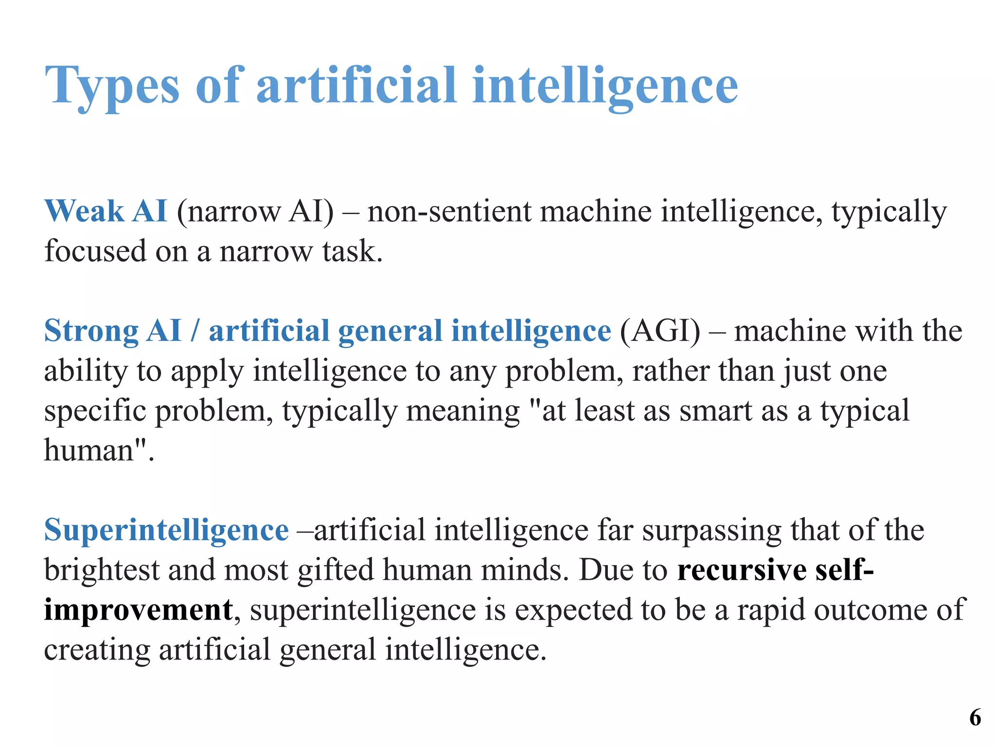 Weak AI (narrow AI) – non-sentient machine intelligence, typically
focused on a narrow task.
Strong AI / artificial general intelligence (AGI) – machine with the
ability to apply intelligence to any problem, rather than just one
specific problem, typically meaning "at least as smart as a typical
human".
Superintelligence –artificial intelligence far surpassing that of the
brightest and most gifted human minds. Due to recursive self-
improvement, superintelligence is expected to be a rapid outcome of
creating artificial general intelligence.
Types of artificial intelligence
6
 