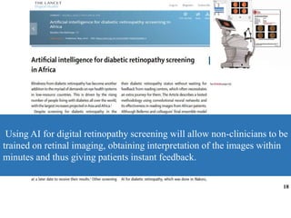 Using AI for digital retinopathy screening will allow non-clinicians to be
trained on retinal imaging, obtaining interpretation of the images within
minutes and thus giving patients instant feedback.
18
 