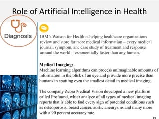Get a modern PowerPoint Presentation that is beautifully designed. I hope and I believe that
this Template will your Time.
M A C H I N E L E A R N I N G
Role of Artificial Intelligence in Health
IBM’s Watson for Health is helping healthcare organizations
review and store far more medical information – every medical
journal, symptom, and case study of treatment and response
around the world – exponentially faster than any human.
Medical Imaging:
Machine learning algorithms can process unimaginable amounts of
information in the blink of an eye and provide more precise than
humans in spotting even the smallest detail in medical imaging.
The company Zebra Medical Vision developed a new platform
called Profound, which analyze of all types of medical imaging
reports that is able to find every sign of potential conditions such
as osteoporosis, breast cancer, aortic aneurysms and many more
with a 90 percent accuracy rate.
19
 
