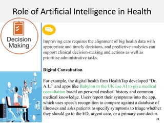 M A C H I N E L E A R N I N G
Role of Artificial Intelligence in Health
Improving care requires the alignment of big health data with
appropriate and timely decisions, and predictive analytics can
support clinical decision-making and actions as well as
prioritise administrative tasks.
Digital Consultation
For example, the digital health firm HealthTap developed “Dr.
A.I.,” and apps like Babylon in the UK use AI to give medical
consultation based on personal medical history and common
medical knowledge. Users report their symptoms into the app,
which uses speech recognition to compare against a database of
illnesses and asks patients to specify symptoms to triage whether
they should go to the ED, urgent care, or a primary care doctor.
21
 
