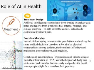 Get a modern PowerPoint Presentation that is beautifully designed. I hope and I believe that
this Template will your Time.
M A C H I N E L E A R N I N G
Role of AI in Health
Treatment Design
Artificial intelligence systems have been created to analyze data –
notes and reports from a patient’s file, external research, and
clinical expertise – to help select the correct, individually
customized treatment path.
Precision Medicine
Instead of developing treatments for populations and making the
same medical decisions based on a few similar physical
characteristics among patients, medicine has shifted toward
prevention, personalization, and precision.
Genetics and genomics look for mutations and links to disease
from the information in DNA. With the help of AI, body scans can
spot cancer and vascular diseases early and predict the health
issues people might face based on their genetics.
22
 