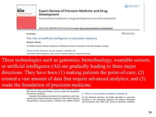 These technologies such as genomics, biotechnology, wearable sensors,
or artificial intelligence (AI) are gradually leading to three major
directions. They have been (1) making patients the point-of-care; (2)
created a vast amount of data that require advanced analytics; and (3)
made the foundation of precision medicine.
24
 