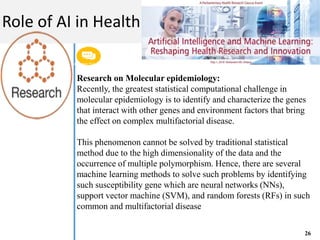 Get a modern PowerPoint Presentation that is beautifully designed. I hope and I believe that
this Template will your Time.
M A C H I N E L E A R N I N G
Role of AI in Health
26
Research on Molecular epidemiology:
Recently, the greatest statistical computational challenge in
molecular epidemiology is to identify and characterize the genes
that interact with other genes and environment factors that bring
the effect on complex multifactorial disease.
This phenomenon cannot be solved by traditional statistical
method due to the high dimensionality of the data and the
occurrence of multiple polymorphism. Hence, there are several
machine learning methods to solve such problems by identifying
such susceptibility gene which are neural networks (NNs),
support vector machine (SVM), and random forests (RFs) in such
common and multifactorial disease
 