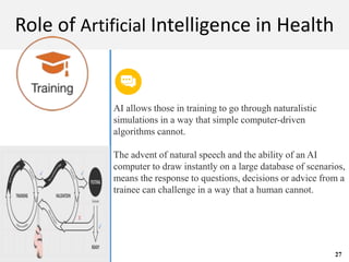 M A C H I N E L E A R N I N G
Role of Artificial Intelligence in Health
AI allows those in training to go through naturalistic
simulations in a way that simple computer-driven
algorithms cannot.
The advent of natural speech and the ability of an AI
computer to draw instantly on a large database of scenarios,
means the response to questions, decisions or advice from a
trainee can challenge in a way that a human cannot.
27
 