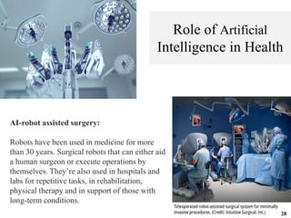AI-robot assisted surgery:
Robots have been used in medicine for more
than 30 years. Surgical robots that can either aid
a human surgeon or execute operations by
themselves. They’re also used in hospitals and
labs for repetitive tasks, in rehabilitation,
physical therapy and in support of those with
long-term conditions.
Role of Artificial
Intelligence in Health
28
 