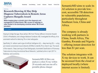 SemanticMD AI Box can
analyze a chest X-ray within
20 seconds and can run off a
portable phone charger
SemanticMD aims to scale its
AI solution to provide low-
cost, accessible TB detection
to vulnerable populations,
particularly throughout
Southeast Asia, China and
Africa.
The company is already
working with partners in
China, South Africa, The
Gambia, Rwanda and Nigeria
– offering instant detection for
less than $1 per scan.
The solution integrates with
X-ray devices to work. It can
be accessed from the cloud or
deployed locally (where
internet access is limited).
 