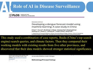 Role of AI in Disease Surveillance
This study used a combination of case reports, Baidu (China’s top search
engine) search queries, and climate factors. Then they compared their
working models with existing results from five other provinces, and
discovered that their data models showed stronger statistical significance.
32
 