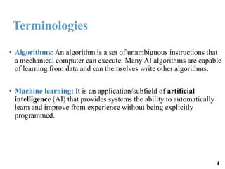 Terminologies
• Algorithms: An algorithm is a set of unambiguous instructions that
a mechanical computer can execute. Many AI algorithms are capable
of learning from data and can themselves write other algorithms.
• Machine learning: It is an application/subfield of artificial
intelligence (AI) that provides systems the ability to automatically
learn and improve from experience without being explicitly
programmed.
4
 