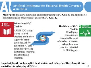 Artificial Intelligence for Universal Health Coverage
& in SDGs
Healthcare (SDG
Goal 3)
Developing
countries are
endemically short
of medical workers.
AI applications
have the potential
to fill this gap.
Education (SDG
Goal 4)
A UNESCO study
shows trained
teachers are in short
supply in many
countries. AI for
education, AI can
potentially provide
customised teaching
and automated
teaching.
01
02
41
In principle, AI can be applied in all sectors and industries. Therefore, AI can
contribute to achieving all SDGs.
Major goal: Industry, innovation and infrastructure (SDG Goal 9) and responsible
consumption and production of energy (SDG Goal 12)
SDGs
 