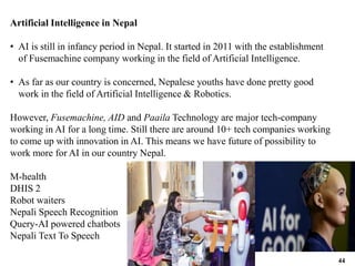 Artificial Intelligence in Nepal
• AI is still in infancy period in Nepal. It started in 2011 with the establishment
of Fusemachine company working in the field of Artificial Intelligence.
• As far as our country is concerned, Nepalese youths have done pretty good
work in the field of Artificial Intelligence & Robotics.
However, Fusemachine, AID and Paaila Technology are major tech-company
working in AI for a long time. Still there are around 10+ tech companies working
to come up with innovation in AI. This means we have future of possibility to
work more for AI in our country Nepal.
M-health
DHIS 2
Robot waiters
Nepali Speech Recognition
Query-AI powered chatbots
Nepali Text To Speech
44
 