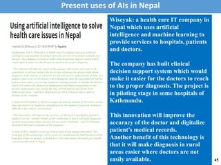 Kathmandu, Feb 8: Wiseyak is a health care IT company that uses artificial
intelligence and machine learning to provide services to hospitals, patients and
doctors. The company is trying to build clinical decision support system which
would make it easier for the doctors to reach to the proper diagnosis.
“The software will take the report of the patients, lab results and come to the
conclusion. It will not replace the doctor but will assist the doctor while doing
diagnosis of the patient, so whatever the doctors need is right in front of them. If a
patient comes in to see the doctor with a headache, then the algorithm will ask the
patient about other reoccurring symptoms, making it easier to identify the disease
which will reduce the chances of misdiagnosis providing transparency to the
doctors and patients, also saving the time of both patient and doctor from
unnecessary tests, “said Ravi Bajaracharya, chief technical officer and co-
founder of the company.
A majority of hospitals in Nepal use paper documents instead of electronic record
data and doctors in Nepal are outnumbered by the number of patients, making it
difficult to give time to each patient.
“This innovation will improve the accuracy of the doctor and digitize patient’s
medical records. Another benefit of this technology is that it will make diagnosis
in rural areas easier where doctors are not easily available,” said Dr Hemanta
Shrestha COO and co-founder of the company.
A team of three members came up with an idea of this unique innovation. The
prototype of this technology will be ready in a month and the final product will be
launched within six months in South Asia. This innovation will surely give health
care a new direction in Nepal.
Wiseyak: a health care IT company in
Nepal which uses artificial
intelligence and machine learning to
provide services to hospitals, patients
and doctors.
The company has built clinical
decision support system which would
make it easier for the doctors to reach
to the proper diagnosis. The project is
in piloting stage in some hospitals of
Kathmandu.
This innovation will improve the
accuracy of the doctor and digitalize
patient’s medical records.
Another benefit of this technology is
that it will make diagnosis in rural
areas easier where doctors are not
easily available.
Present uses of AIs in Nepal
45
 