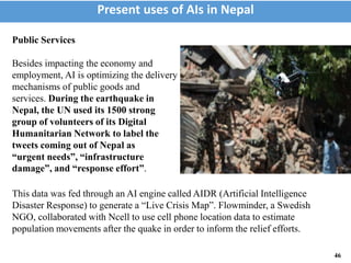 This data was fed through an AI engine called AIDR (Artificial Intelligence
Disaster Response) to generate a “Live Crisis Map”. Flowminder, a Swedish
NGO, collaborated with Ncell to use cell phone location data to estimate
population movements after the quake in order to inform the relief efforts.
Present uses of AIs in Nepal
46
Public Services
Besides impacting the economy and
employment, AI is optimizing the delivery
mechanisms of public goods and
services. During the earthquake in
Nepal, the UN used its 1500 strong
group of volunteers of its Digital
Humanitarian Network to label the
tweets coming out of Nepal as
“urgent needs”, “infrastructure
damage”, and “response effort”.
 