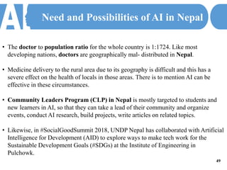 Need and Possibilities of AI in Nepal
• The doctor to population ratio for the whole country is 1:1724. Like most
developing nations, doctors are geographically mal- distributed in Nepal.
• Medicine delivery to the rural area due to its geography is difficult and this has a
severe effect on the health of locals in those areas. There is to mention AI can be
effective in these circumstances.
• Community Leaders Program (CLP) in Nepal is mostly targeted to students and
new learners in AI, so that they can take a lead of their community and organize
events, conduct AI research, build projects, write articles on related topics.
• Likewise, in #SocialGoodSummit 2018, UNDP Nepal has collaborated with Artificial
Intelligence for Development (AID) to explore ways to make tech work for the
Sustainable Development Goals (#SDGs) at the Institute of Engineering in
Pulchowk.
49
 