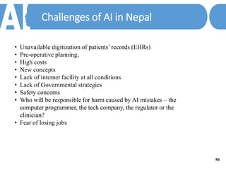 Challenges of AI in Nepal
• Unavailable digitization of patients’ records (EHRs)
• Pre-operative planning,
• High costs
• New concepts
• Lack of internet facility at all conditions
• Lack of Governmental strategies
• Safety concerns
• Who will be responsible for harm caused by AI mistakes – the
computer programmer, the tech company, the regulator or the
clinician?
• Fear of losing jobs
50
 