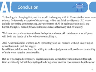 Conclusion
Technology is changing fast, and the world is changing with it. Concepts that were mere
science fiction only a couple of decades ago -- like artificial intelligence (AI) -- are
quickly becoming commonplace. Advancements of AI in healthcare can assist the
human thoughts, human power, human resources effectively and efficiently.
We know every advancements have both pros and cons. AI could mean a lot of power
will be in the hands of a few who are controlling it.
Also AI dehumanizes warfare as AI technology can kill humans without involving an
actual human to pull the trigger.
In addition, AI does not have the ability to make a judgement call, so the accountability
of their work remains questionable.
But as we accepted computers, digitalization and dependency upon internet through
time, eventually AI will be employed to bring about another revolution in health sector.
51
 