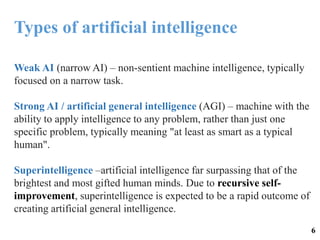 Weak AI (narrow AI) – non-sentient machine intelligence, typically
focused on a narrow task.
Strong AI / artificial general intelligence (AGI) – machine with the
ability to apply intelligence to any problem, rather than just one
specific problem, typically meaning "at least as smart as a typical
human".
Superintelligence –artificial intelligence far surpassing that of the
brightest and most gifted human minds. Due to recursive self-
improvement, superintelligence is expected to be a rapid outcome of
creating artificial general intelligence.
Types of artificial intelligence
6
 