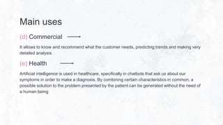 Main uses
(d) Commercial
It allows to know and recommend what the customer needs, predicting trends and making very
detailed analysis
(e) Health
Artificial intelligence is used in healthcare, specifically in chatbots that ask us about our
symptoms in order to make a diagnosis. By combining certain characteristics in common, a
possible solution to the problem presented by the patient can be generated without the need of
a human being
 