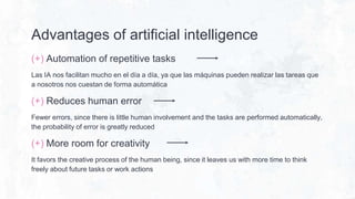 Advantages of artificial intelligence
(+) Automation of repetitive tasks
Las IA nos facilitan mucho en el día a día, ya que las máquinas pueden realizar las tareas que
a nosotros nos cuestan de forma automática
(+) Reduces human error
Fewer errors, since there is little human involvement and the tasks are performed automatically,
the probability of error is greatly reduced
(+) More room for creativity
It favors the creative process of the human being, since it leaves us with more time to think
freely about future tasks or work actions
 