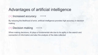 Advantages of artificial intelligence
(+) Increased accuracy
By reducing the likelihood of error, artificial intelligence provides high accuracy in decision
making
(+) Decision making
When making decisions, AI plays a fundamental role due to its agility in the search and
connection of information and also the analysis of the data collected
 