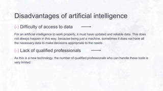 Disadvantages of artificial intelligence
(-) Difficulty of access to data
For an artificial intelligence to work properly, it must have updated and reliable data. This does
not always happen in this way, because being just a machine, sometimes it does not have all
the necessary data to make decisions appropriate to the needs
(-) Lack of qualified professionals
As this is a new technology, the number of qualified professionals who can handle these tools is
very limited
 