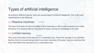 Types of artificial intelligence
According to different experts, there are several types of artificial intelligence. One of the main
classifications is the following:
(a) Reactive machines
This type of AI does not have the ability to form memories or rely on past experiences to make
decisions. It is simply guided by the present or future, but has no knowledge of the past
(b) Limited memory
They have information of the past but in a momentary way. Since their storage is not unlimited,
like the mind of a human being where it can store memories of the past, they are machines that
have information from the past but in a momentary way
 