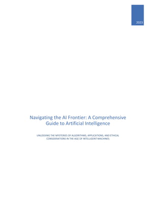 2023
Navigating the AI Frontier: A Comprehensive
Guide to Artificial Intelligence
UNLOCKING THE MYSTERIES OF ALGORITHMS, APPLICATIONS, AND ETHICAL
CONSIDERATIONS IN THE AGE OF INTELLIGENT MACHINES
 