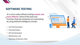 AI is set to make software testing smarter and
more efficient. Some of the tasks and
functions that top companies are automating
by using Artificial Intelligence include:
SOFTWARE TESTING
• Unit Test Generation
• Parameterization
• API Test Generation
• Maintenance, and
• Execution of Selenium Tests.
 
