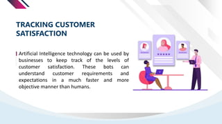 Artificial Intelligence technology can be used by
businesses to keep track of the levels of
customer satisfaction. These bots can
understand customer requirements and
expectations in a much faster and more
objective manner than humans.
TRACKING CUSTOMER
SATISFACTION
 