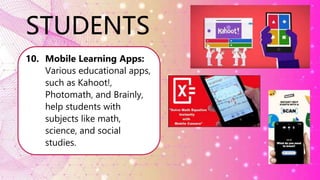 STUDENTS
10. Mobile Learning Apps:
Various educational apps,
such as Kahoot!,
Photomath, and Brainly,
help students with
subjects like math,
science, and social
studies.
 