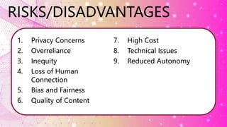 RISKS/DISADVANTAGES
1. Privacy Concerns
2. Overreliance
3. Inequity
4. Loss of Human
Connection
5. Bias and Fairness
6. Quality of Content
7. High Cost
8. Technical Issues
9. Reduced Autonomy
 