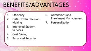 BENEFITS/ADVANTAGES
1. Efficiency
2. Data-Driven Decision
Making
3. Improved Student
Services
4. Cost Saving
5. Enhanced Security
6. Admissions and
Enrollment Management
7. Personalization
 