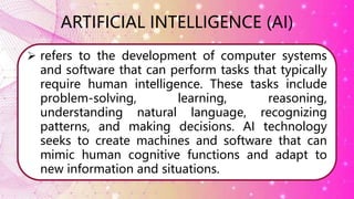  refers to the development of computer systems
and software that can perform tasks that typically
require human intelligence. These tasks include
problem-solving, learning, reasoning,
understanding natural language, recognizing
patterns, and making decisions. AI technology
seeks to create machines and software that can
mimic human cognitive functions and adapt to
new information and situations.
ARTIFICIAL INTELLIGENCE (AI)
 
