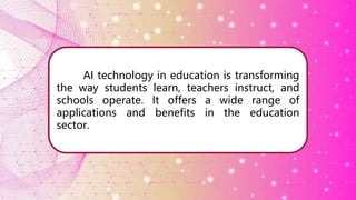 AI technology in education is transforming
the way students learn, teachers instruct, and
schools operate. It offers a wide range of
applications and benefits in the education
sector.
 