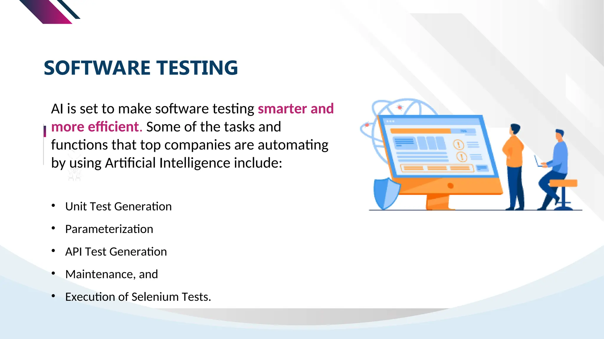 AI is set to make software testing smarter and
more efficient. Some of the tasks and
functions that top companies are automating
by using Artificial Intelligence include:
SOFTWARE TESTING
• Unit Test Generation
• Parameterization
• API Test Generation
• Maintenance, and
• Execution of Selenium Tests.
 