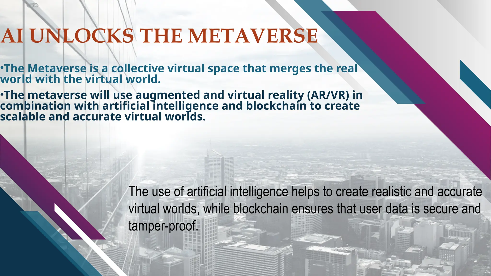 AI UNLOCKS THE METAVERSE
•The Metaverse is a collective virtual space that merges the real
world with the virtual world.
•The metaverse will use augmented and virtual reality (AR/VR) in
combination with artificial intelligence and blockchain to create
scalable and accurate virtual worlds.
The use of artificial intelligence helps to create realistic and accurate
virtual worlds, while blockchain ensures that user data is secure and
tamper-proof.
 