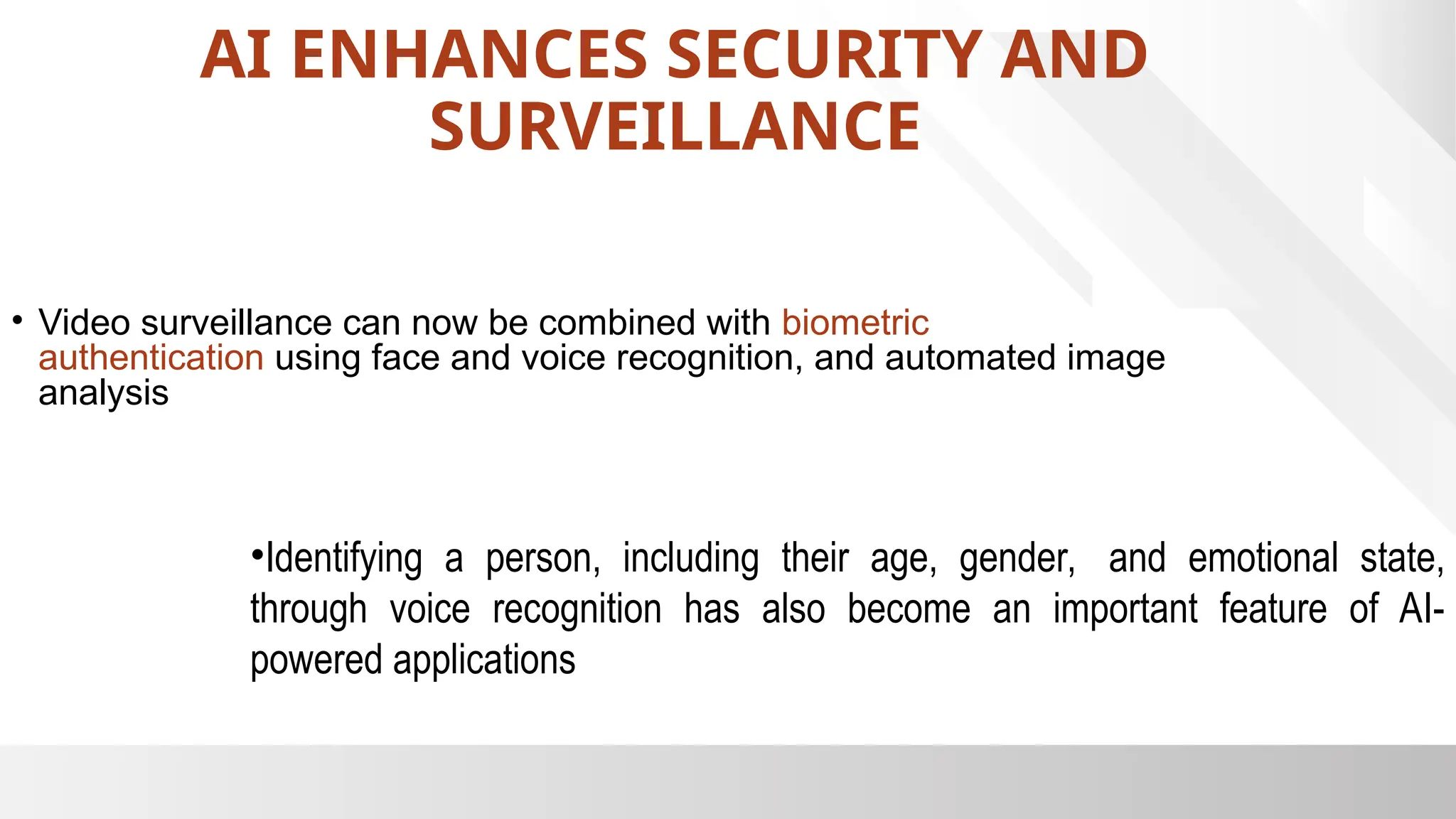 AI ENHANCES SECURITY AND
SURVEILLANCE
• Video surveillance can now be combined with biometric
authentication using face and voice recognition, and automated image
analysis
•Identifying a person, including their age, gender, and emotional state,
through voice recognition has also become an important feature of AI-
powered applications
 