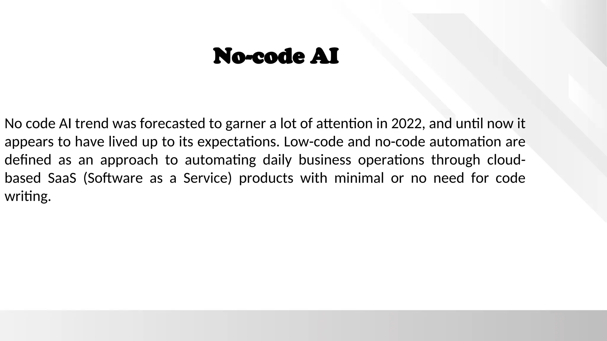 No-code AI
No code AI trend was forecasted to garner a lot of attention in 2022, and until now it
appears to have lived up to its expectations. Low-code and no-code automation are
defined as an approach to automating daily business operations through cloud-
based SaaS (Software as a Service) products with minimal or no need for code
writing.
 